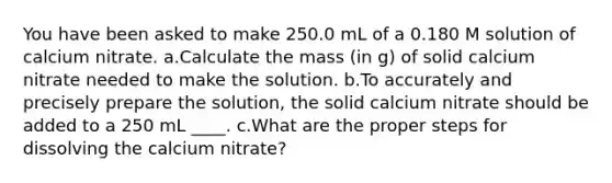 You have been asked to make 250.0 mL of a 0.180 M solution of calcium nitrate. a.Calculate the mass (in g) of solid calcium nitrate needed to make the solution. b.To accurately and precisely prepare the solution, the solid calcium nitrate should be added to a 250 mL ____. c.What are the proper steps for dissolving the calcium nitrate?