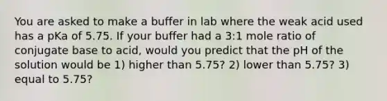 You are asked to make a buffer in lab where the weak acid used has a pKa of 5.75. If your buffer had a 3:1 mole ratio of conjugate base to acid, would you predict that the pH of the solution would be 1) higher than 5.75? 2) lower than 5.75? 3) equal to 5.75?