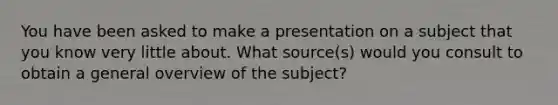 You have been asked to make a presentation on a subject that you know very little about. What source(s) would you consult to obtain a general overview of the subject?