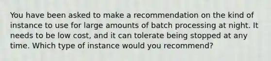 You have been asked to make a recommendation on the kind of instance to use for large amounts of batch processing at night. It needs to be low cost, and it can tolerate being stopped at any time. Which type of instance would you recommend?