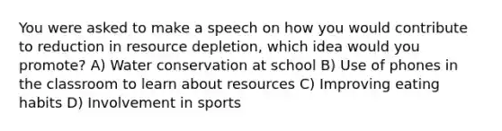 You were asked to make a speech on how you would contribute to reduction in resource depletion, which idea would you promote? A) Water conservation at school B) Use of phones in the classroom to learn about resources C) Improving eating habits D) Involvement in sports