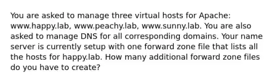 You are asked to manage three virtual hosts for Apache: www.happy.lab, www.peachy.lab, www.sunny.lab. You are also asked to manage DNS for all corresponding domains. Your name server is currently setup with one forward zone file that lists all the hosts for happy.lab. How many additional forward zone files do you have to create?