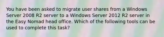 You have been asked to migrate user shares from a Windows Server 2008 R2 server to a Windows Server 2012 R2 server in the Easy Nomad head office. Which of the following tools can be used to complete this task?