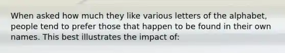 When asked how much they like various letters of the alphabet, people tend to prefer those that happen to be found in their own names. This best illustrates the impact of: