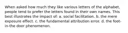 When asked how much they like various letters of the alphabet, people tend to prefer the letters found in their own names. This best illustrates the impact of: a. social facilitation. b. the mere exposure effect. c. the fundamental attribution error. d. the foot-in-the door phenomenon.