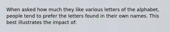 When asked how much they like various letters of the alphabet, people tend to prefer the letters found in their own names. This best illustrates the impact of: