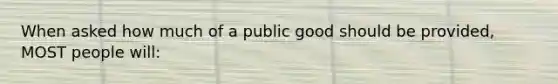 When asked how much of a public good should be provided, MOST people will: