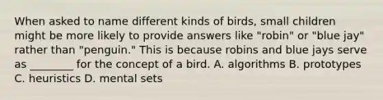 When asked to name different kinds of birds, small children might be more likely to provide answers like "robin" or "blue jay" rather than "penguin." This is because robins and blue jays serve as ________ for the concept of a bird. A. algorithms B. prototypes C. heuristics D. mental sets