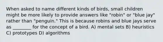 When asked to name different kinds of birds, small children might be more likely to provide answers like "robin" or "blue jay" rather than "penguin." This is because robins and blue jays serve as ________ for the concept of a bird. A) mental sets B) heuristics C) prototypes D) algorithms