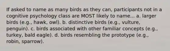 If asked to name as many birds as they can, participants not in a cognitive psychology class are MOST likely to name... a. larger birds (e.g., hawk, owl). b. distinctive birds (e.g., vulture, penguin). c. birds associated with other familiar concepts (e.g., turkey, bald eagle). d. birds resembling the prototype (e.g., robin, sparrow).