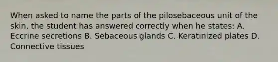 When asked to name the parts of the pilosebaceous unit of the skin, the student has answered correctly when he states: A. Eccrine secretions B. Sebaceous glands C. Keratinized plates D. Connective tissues