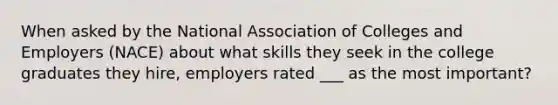 When asked by the National Association of Colleges and Employers (NACE) about what skills they seek in the college graduates they hire, employers rated ___ as the most important?