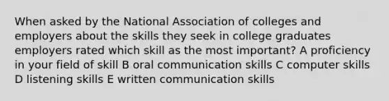 When asked by the National Association of colleges and employers about the skills they seek in college graduates employers rated which skill as the most important? A proficiency in your field of skill B <a href='https://www.questionai.com/knowledge/kBHNQ2i3OO-oral-communication' class='anchor-knowledge'>oral communication</a> skills C computer skills D listening skills E <a href='https://www.questionai.com/knowledge/kmCWibS9RN-written-communication' class='anchor-knowledge'>written communication</a> skills