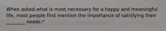 When asked what is most necessary for a happy and meaningful life, most people first mention the importance of satisfying their ________ needs.*