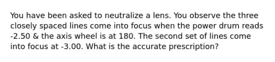 You have been asked to neutralize a lens. You observe the three closely spaced lines come into focus when the power drum reads -2.50 & the axis wheel is at 180. The second set of lines come into focus at -3.00. What is the accurate prescription?