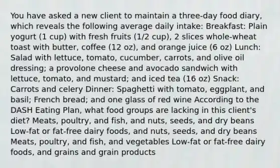 You have asked a new client to maintain a three-day food diary, which reveals the following average daily intake: Breakfast: Plain yogurt (1 cup) with fresh fruits (1/2 cup), 2 slices whole-wheat toast with butter, coffee (12 oz), and orange juice (6 oz) Lunch: Salad with lettuce, tomato, cucumber, carrots, and olive oil dressing; a provolone cheese and avocado sandwich with lettuce, tomato, and mustard; and iced tea (16 oz) Snack: Carrots and celery Dinner: Spaghetti with tomato, eggplant, and basil; French bread; and one glass of red wine According to the DASH Eating Plan, what food groups are lacking in this client's diet? Meats, poultry, and fish, and nuts, seeds, and dry beans Low-fat or fat-free dairy foods, and nuts, seeds, and dry beans Meats, poultry, and fish, and vegetables Low-fat or fat-free dairy foods, and grains and grain products