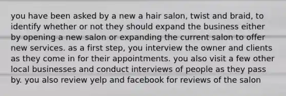 you have been asked by a new a hair salon, twist and braid, to identify whether or not they should expand the business either by opening a new salon or expanding the current salon to offer new services. as a first step, you interview the owner and clients as they come in for their appointments. you also visit a few other local businesses and conduct interviews of people as they pass by. you also review yelp and facebook for reviews of the salon