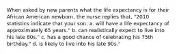 When asked by new parents what the life expectancy is for their African American newborn, the nurse replies that, "2010 statistics indicate that your son: a. will have a life expectancy of approximately 65 years." b. can realistically expect to live into his late 80s." c. has a good chance of celebrating his 75th birthday." d. is likely to live into his late 90s."