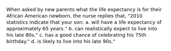 When asked by new parents what the life expectancy is for their African American newborn, the nurse replies that, "2010 statistics indicate that your son: a. will have a life expectancy of approximately 65 years." b. can realistically expect to live into his late 80s." c. has a good chance of celebrating his 75th birthday." d. is likely to live into his late 90s."