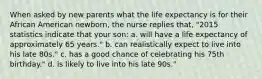 When asked by new parents what the life expectancy is for their African American newborn, the nurse replies that, "2015 statistics indicate that your son: a. will have a life expectancy of approximately 65 years." b. can realistically expect to live into his late 80s." c. has a good chance of celebrating his 75th birthday." d. is likely to live into his late 90s."