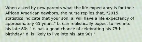 When asked by new parents what the life expectancy is for their African American newborn, the nurse replies that, "2015 statistics indicate that your son: a. will have a life expectancy of approximately 65 years." b. can realistically expect to live into his late 80s." c. has a good chance of celebrating his 75th birthday." d. is likely to live into his late 90s."