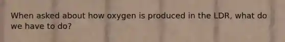 When asked about how oxygen is produced in the LDR, what do we have to do?