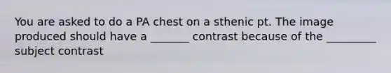 You are asked to do a PA chest on a sthenic pt. The image produced should have a _______ contrast because of the _________ subject contrast