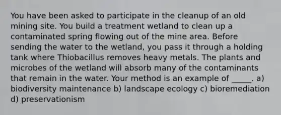 You have been asked to participate in the cleanup of an old mining site. You build a treatment wetland to clean up a contaminated spring flowing out of the mine area. Before sending the water to the wetland, you pass it through a holding tank where Thiobacillus removes heavy metals. The plants and microbes of the wetland will absorb many of the contaminants that remain in the water. Your method is an example of _____. a) biodiversity maintenance b) landscape ecology c) bioremediation d) preservationism