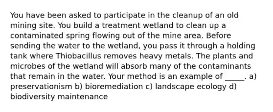 You have been asked to participate in the cleanup of an old mining site. You build a treatment wetland to clean up a contaminated spring flowing out of the mine area. Before sending the water to the wetland, you pass it through a holding tank where Thiobacillus removes heavy metals. The plants and microbes of the wetland will absorb many of the contaminants that remain in the water. Your method is an example of _____. a) preservationism b) bioremediation c) landscape ecology d) biodiversity maintenance