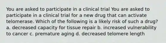 You are asked to participate in a clinical trial You are asked to participate in a clinical trial for a new drug that can activate telomerase. Which of the following is a likely risk of such a drug? a. decreased capacity for tissue repair b. increased vulnerability to cancer c. premature aging d. decreased telomere length