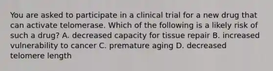 You are asked to participate in a clinical trial for a new drug that can activate telomerase. Which of the following is a likely risk of such a drug? A. decreased capacity for tissue repair B. increased vulnerability to cancer C. premature aging D. decreased telomere length