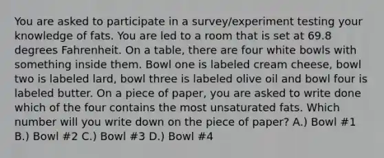 You are asked to participate in a survey/experiment testing your knowledge of fats. You are led to a room that is set at 69.8 degrees Fahrenheit. On a table, there are four white bowls with something inside them. Bowl one is labeled cream cheese, bowl two is labeled lard, bowl three is labeled olive oil and bowl four is labeled butter. On a piece of paper, you are asked to write done which of the four contains the most unsaturated fats. Which number will you write down on the piece of paper? A.) Bowl #1 B.) Bowl #2 C.) Bowl #3 D.) Bowl #4