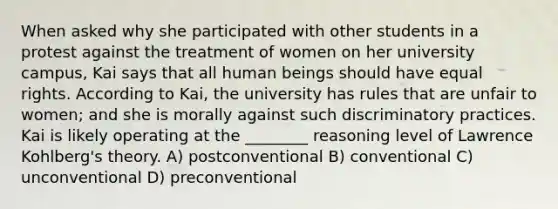 When asked why she participated with other students in a protest against the treatment of women on her university campus, Kai says that all human beings should have equal rights. According to Kai, the university has rules that are unfair to women; and she is morally against such discriminatory practices. Kai is likely operating at the ________ reasoning level of Lawrence Kohlberg's theory. A) postconventional B) conventional C) unconventional D) preconventional