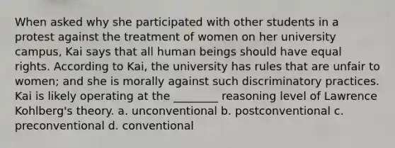 When asked why she participated with other students in a protest against the treatment of women on her university campus, Kai says that all human beings should have equal rights. According to Kai, the university has rules that are unfair to women; and she is morally against such discriminatory practices. Kai is likely operating at the ________ reasoning level of Lawrence Kohlberg's theory. a. unconventional b. postconventional c. preconventional d. conventional