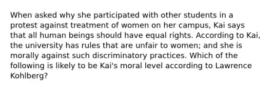 When asked why she participated with other students in a protest against treatment of women on her campus, Kai says that all human beings should have equal rights. According to Kai, the university has rules that are unfair to women; and she is morally against such discriminatory practices. Which of the following is likely to be Kai's moral level according to Lawrence Kohlberg?