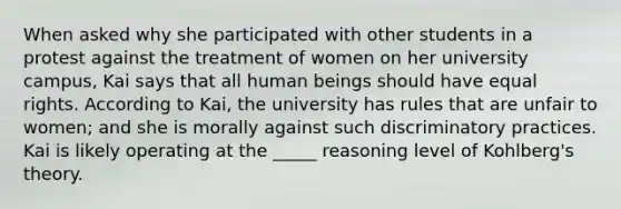 When asked why she participated with other students in a protest against the treatment of women on her university campus, Kai says that all human beings should have equal rights. According to Kai, the university has rules that are unfair to women; and she is morally against such discriminatory practices. Kai is likely operating at the _____ reasoning level of Kohlberg's theory.