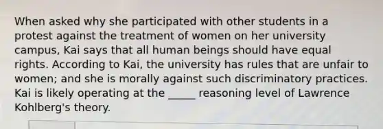 When asked why she participated with other students in a protest against the treatment of women on her university campus, Kai says that all human beings should have equal rights. According to Kai, the university has rules that are unfair to women; and she is morally against such discriminatory practices. Kai is likely operating at the _____ reasoning level of Lawrence Kohlberg's theory.