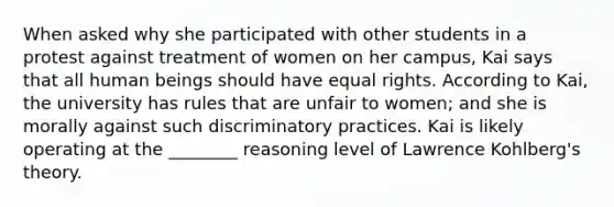 When asked why she participated with other students in a protest against treatment of women on her campus, Kai says that all human beings should have equal rights. According to Kai, the university has rules that are unfair to women; and she is morally against such discriminatory practices. Kai is likely operating at the ________ reasoning level of Lawrence Kohlberg's theory.