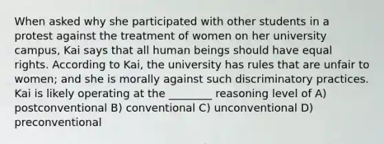 When asked why she participated with other students in a protest against the treatment of women on her university campus, Kai says that all human beings should have equal rights. According to Kai, the university has rules that are unfair to women; and she is morally against such discriminatory practices. Kai is likely operating at the ________ reasoning level of A) postconventional B) conventional C) unconventional D) preconventional