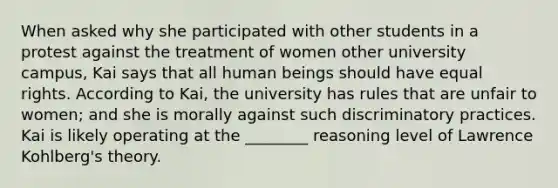 When asked why she participated with other students in a protest against the treatment of women other university campus, Kai says that all human beings should have equal rights. According to Kai, the university has rules that are unfair to women; and she is morally against such discriminatory practices. Kai is likely operating at the ________ reasoning level of Lawrence Kohlberg's theory.