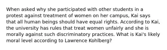 When asked why she participated with other students in a protest against treatment of women on her campus, Kai says that all human beings should have equal rights. According to Kai, the university has rules that treat women unfairly and she is morally against such discriminatory practices. What is Kai's likely moral level according to Lawrence Kohlberg?