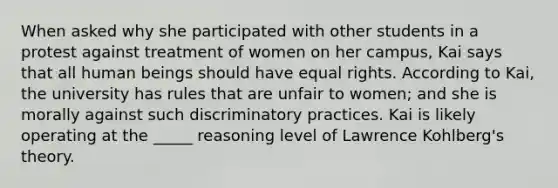 When asked why she participated with other students in a protest against treatment of women on her campus, Kai says that all human beings should have equal rights. According to Kai, the university has rules that are unfair to women; and she is morally against such discriminatory practices. Kai is likely operating at the _____ reasoning level of Lawrence Kohlberg's theory.