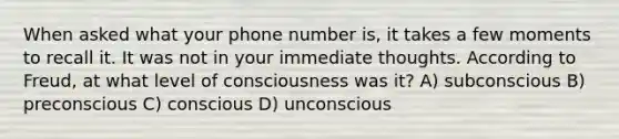 When asked what your phone number is, it takes a few moments to recall it. It was not in your immediate thoughts. According to Freud, at what level of consciousness was it? A) subconscious B) preconscious C) conscious D) unconscious