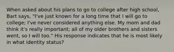 When asked about his plans to go to college after high school, Bart says, "I've just known for a long time that I will go to college; I've never considered anything else. My mom and dad think it's really important; all of my older brothers and sisters went, so I will too." His response indicates that he is most likely in what identity status?