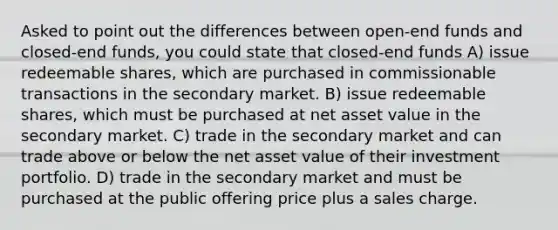 Asked to point out the differences between open-end funds and closed-end funds, you could state that closed-end funds A) issue redeemable shares, which are purchased in commissionable transactions in the secondary market. B) issue redeemable shares, which must be purchased at net asset value in the secondary market. C) trade in the secondary market and can trade above or below the net asset value of their investment portfolio. D) trade in the secondary market and must be purchased at the public offering price plus a sales charge.