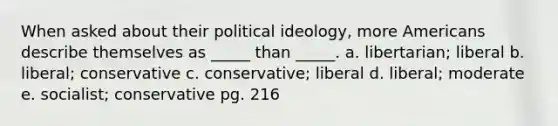 When asked about their political ideology, more Americans describe themselves as _____ than _____. a. libertarian; liberal b. liberal; conservative c. conservative; liberal d. liberal; moderate e. socialist; conservative pg. 216