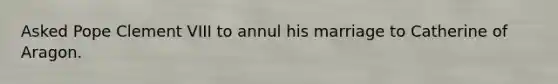 Asked Pope Clement VIII to annul his marriage to Catherine of Aragon.