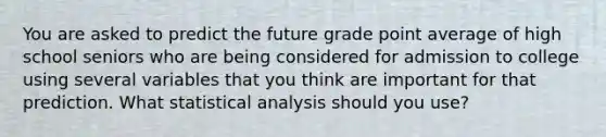 You are asked to predict the future grade point average of high school seniors who are being considered for admission to college using several variables that you think are important for that prediction. What statistical analysis should you use?