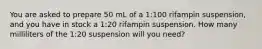 You are asked to prepare 50 mL of a 1:100 rifampin suspension, and you have in stock a 1:20 rifampin suspension. How many milliliters of the 1:20 suspension will you need?