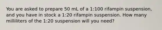 You are asked to prepare 50 mL of a 1:100 rifampin suspension, and you have in stock a 1:20 rifampin suspension. How many milliliters of the 1:20 suspension will you need?